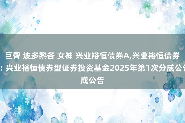 巨臀 波多黎各 女神 兴业裕恒债券A,兴业裕恒债券C: 兴业裕恒债券型证券投资基金2025年第1次分成公告