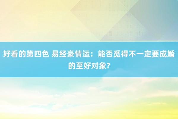 好看的第四色 易经豪情运：能否觅得不一定要成婚的至好对象?