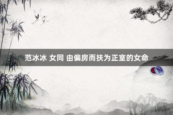 范冰冰 女同 由偏房而扶为正室的女命