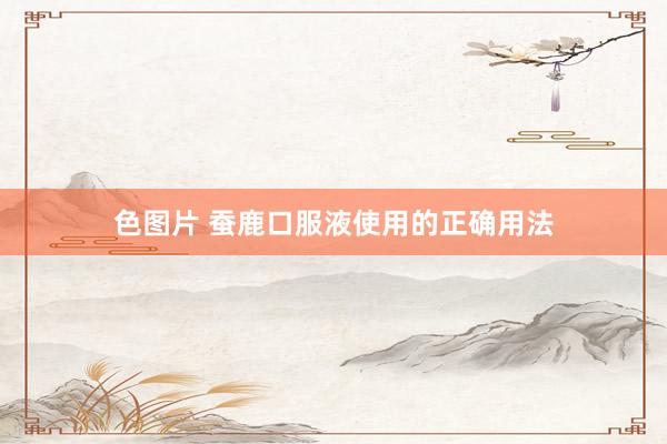 色图片 蚕鹿口服液使用的正确用法