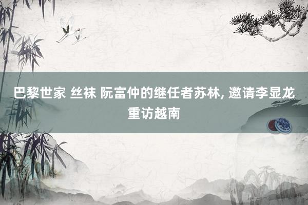 巴黎世家 丝袜 阮富仲的继任者苏林， 邀请李显龙重访越南