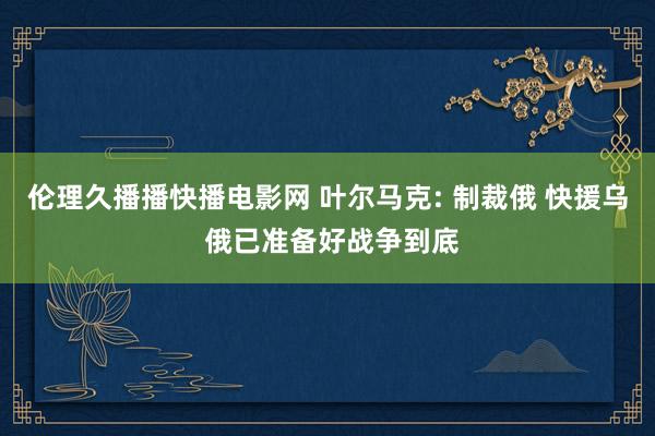 伦理久播播快播电影网 叶尔马克: 制裁俄 快援乌 俄已准备好战争到底