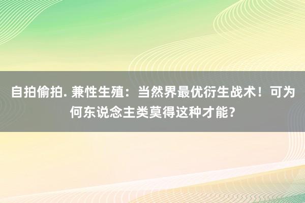 自拍偷拍. 兼性生殖：当然界最优衍生战术！可为何东说念主类莫得这种才能？
