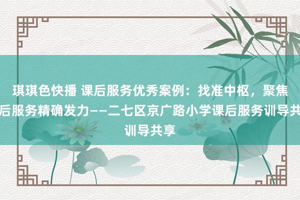 琪琪色快播 课后服务优秀案例：找准中枢，聚焦课后服务精确发力——二七区京广路小学课后服务训导共享