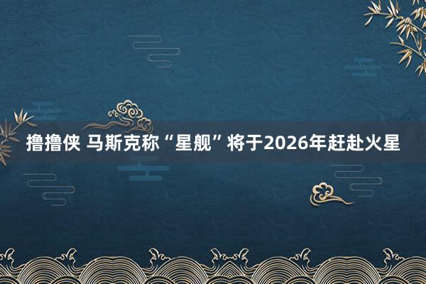 撸撸侠 马斯克称“星舰”将于2026年赶赴火星