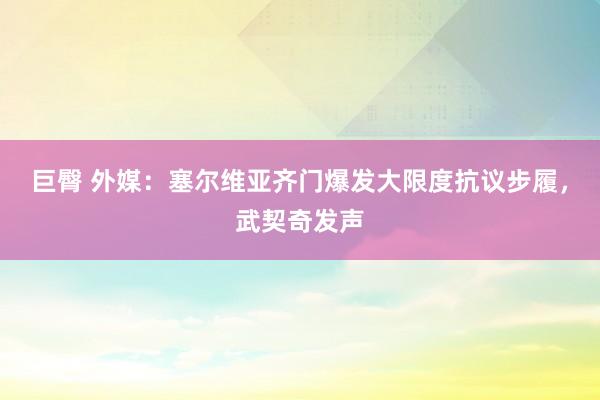 巨臀 外媒：塞尔维亚齐门爆发大限度抗议步履，武契奇发声