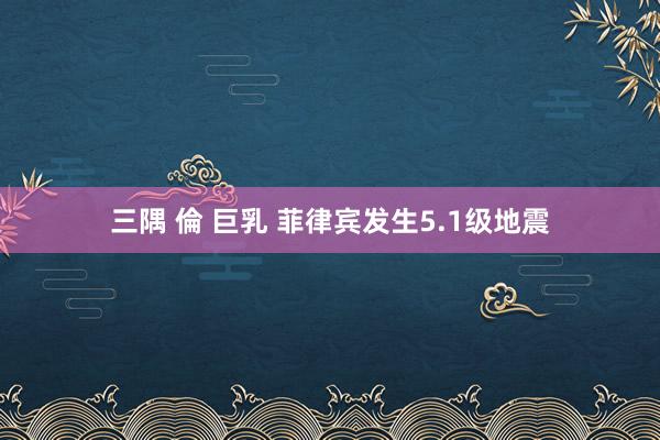 三隅 倫 巨乳 菲律宾发生5.1级地震