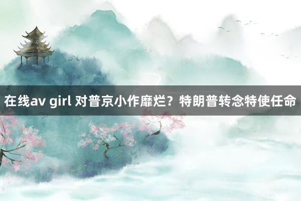 在线av girl 对普京小作靡烂？特朗普转念特使任命