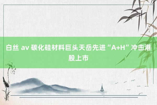 白丝 av 碳化硅材料巨头天岳先进“A+H”冲击港股上市