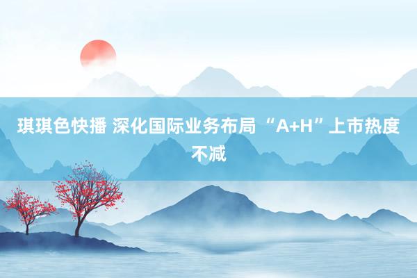 琪琪色快播 深化国际业务布局 “A+H”上市热度不减