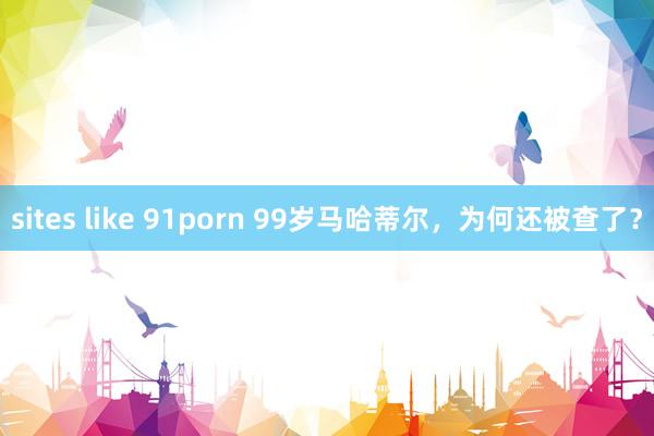 sites like 91porn 99岁马哈蒂尔，为何还被查了？