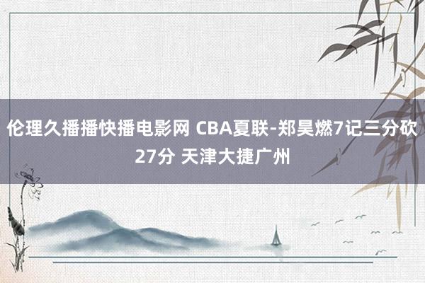 伦理久播播快播电影网 CBA夏联-郑昊燃7记三分砍27分 天津大捷广州