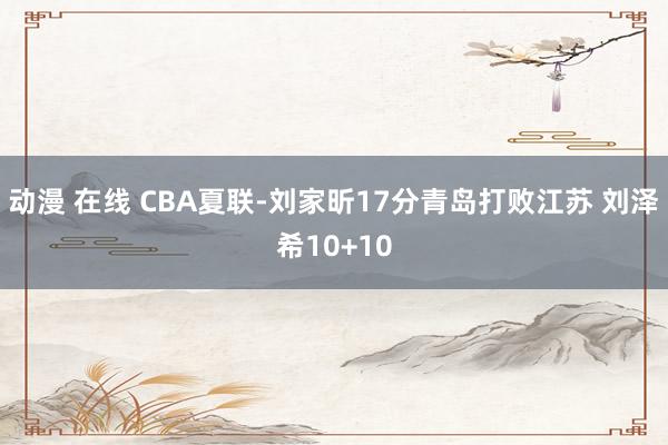 动漫 在线 CBA夏联-刘家昕17分青岛打败江苏 刘泽希10+10