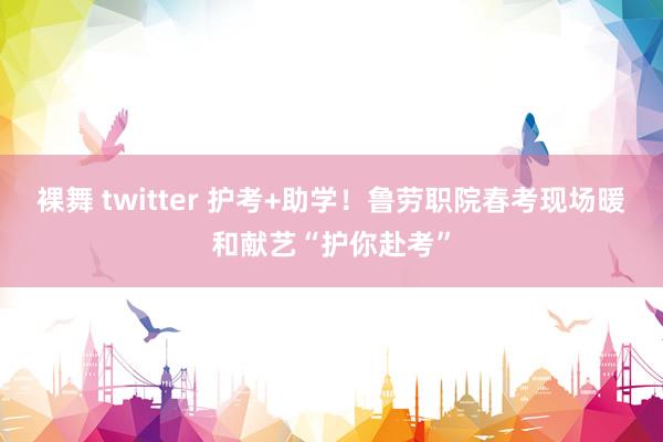 裸舞 twitter 护考+助学！鲁劳职院春考现场暖和献艺“护你赴考”