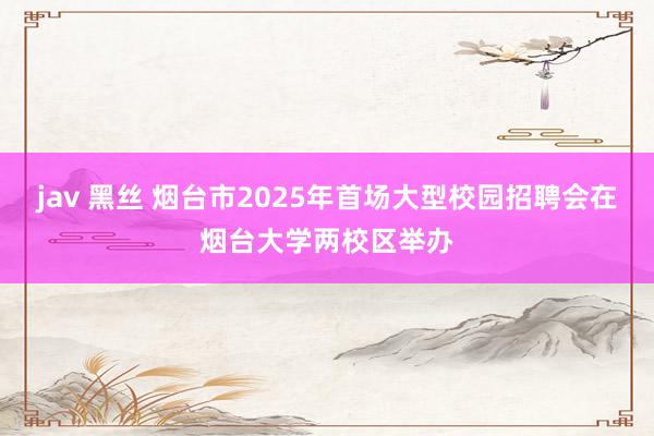 jav 黑丝 烟台市2025年首场大型校园招聘会在烟台大学两校区举办