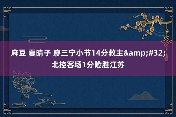 麻豆 夏晴子 廖三宁小节14分救主&#32;北控客场1分险胜江苏