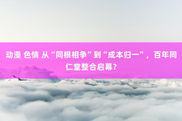 动漫 色情 从“同根相争”到“成本归一”，百年同仁堂整合启幕？