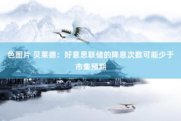 色图片 贝莱德：好意思联储的降息次数可能少于市集预期