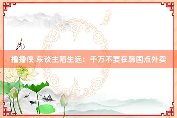 撸撸侠 东谈主陌生远：千万不要在韩国点外卖