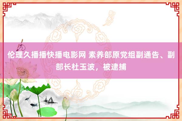 伦理久播播快播电影网 素养部原党组副通告、副部长杜玉波，被逮捕