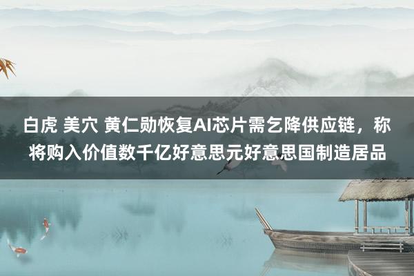 白虎 美穴 黄仁勋恢复AI芯片需乞降供应链，称将购入价值数千亿好意思元好意思国制造居品