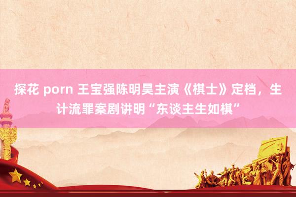 探花 porn 王宝强陈明昊主演《棋士》定档，生计流罪案剧讲明“东谈主生如棋”