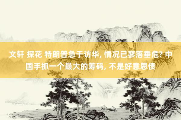 文轩 探花 特朗普急于访华， 情况已寥落垂危? 中国手抓一个最大的筹码， 不是好意思债