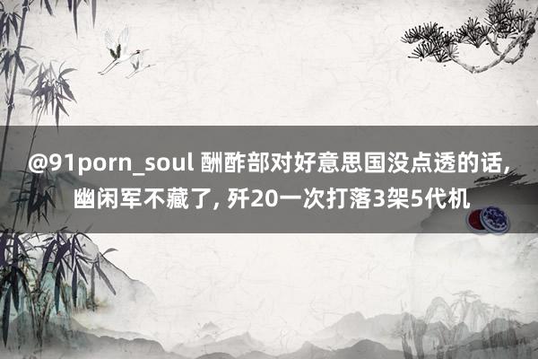 @91porn_soul 酬酢部对好意思国没点透的话， 幽闲军不藏了， 歼20一次打落3架5代机
