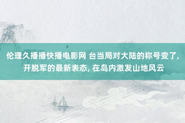 伦理久播播快播电影网 台当局对大陆的称号变了， 开脱军的最新表态， 在岛内激发山地风云