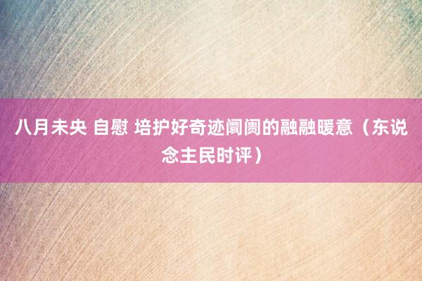 八月未央 自慰 培护好奇迹阛阓的融融暖意（东说念主民时评）
