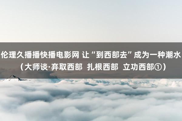 伦理久播播快播电影网 让“到西部去”成为一种潮水（大师谈·弃取西部  扎根西部  立功西部①）