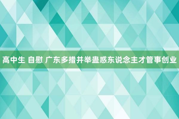 高中生 自慰 广东多措并举蛊惑东说念主才管事创业