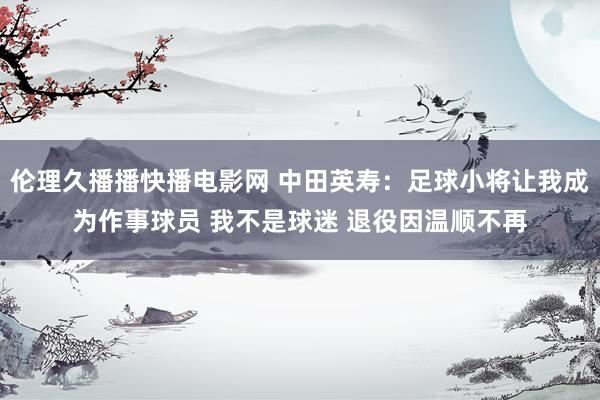 伦理久播播快播电影网 中田英寿：足球小将让我成为作事球员 我不是球迷 退役因温顺不再