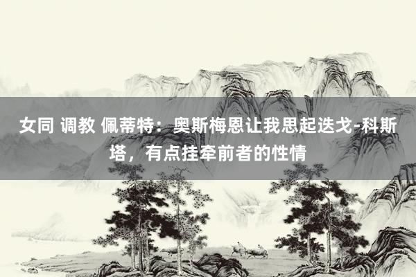 女同 调教 佩蒂特：奥斯梅恩让我思起迭戈-科斯塔，有点挂牵前者的性情