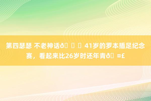 第四瑟瑟 不老神话😂41岁的罗本插足纪念赛，看起来比26岁时还年青🤣