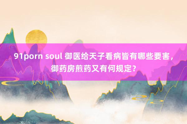 91porn soul 御医给天子看病皆有哪些要害，御药房煎药又有何规定？