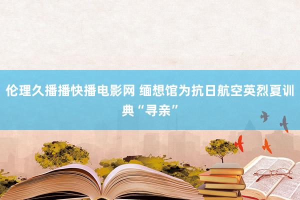 伦理久播播快播电影网 缅想馆为抗日航空英烈夏训典“寻亲”