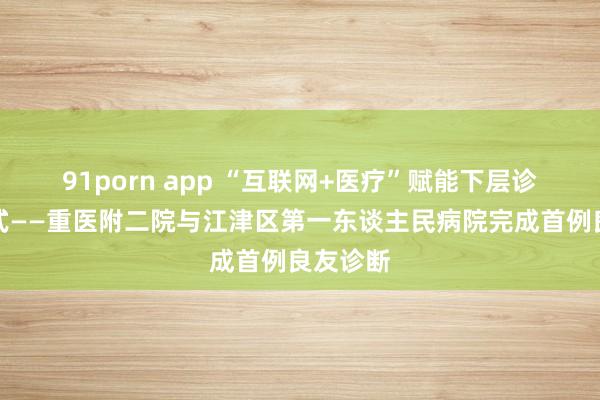 91porn app “互联网+医疗”赋能下层诊疗新形式——重医附二院与江津区第一东谈主民病院完成首例良友诊断