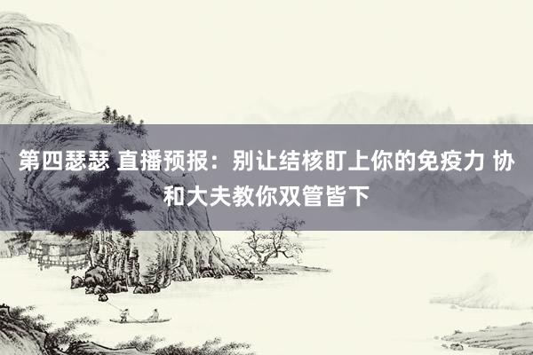 第四瑟瑟 直播预报：别让结核盯上你的免疫力 协和大夫教你双管皆下