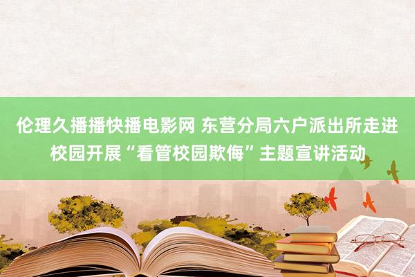 伦理久播播快播电影网 东营分局六户派出所走进校园开展“看管校园欺侮”主题宣讲活动