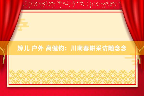 婷儿 户外 高健钧：川南春耕采访随念念
