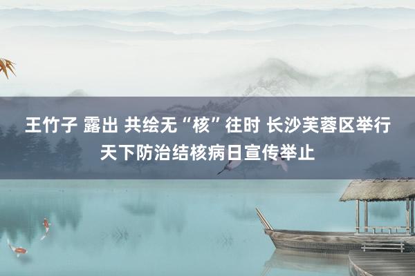 王竹子 露出 共绘无“核”往时 长沙芙蓉区举行天下防治结核病日宣传举止