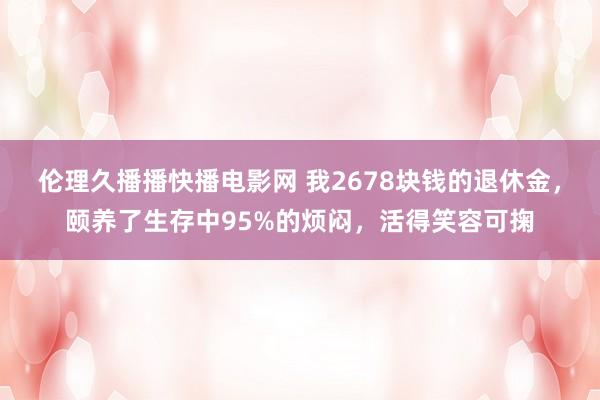 伦理久播播快播电影网 我2678块钱的退休金，颐养了生存中95%的烦闷，活得笑容可掬