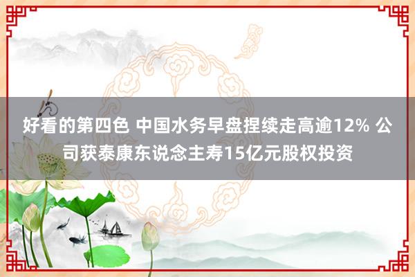 好看的第四色 中国水务早盘捏续走高逾12% 公司获泰康东说念主寿15亿元股权投资