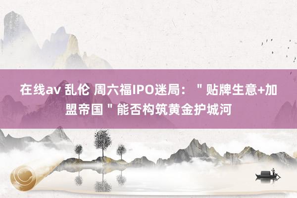 在线av 乱伦 周六福IPO迷局：＂贴牌生意+加盟帝国＂能否构筑黄金护城河
