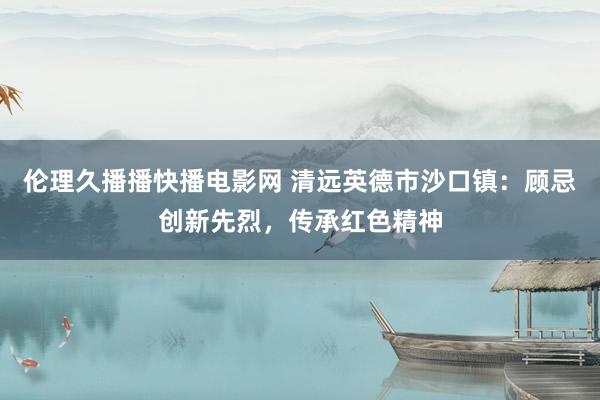 伦理久播播快播电影网 清远英德市沙口镇：顾忌创新先烈，传承红色精神