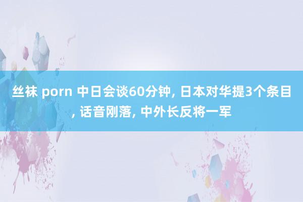 丝袜 porn 中日会谈60分钟， 日本对华提3个条目， 话音刚落， 中外长反将一军