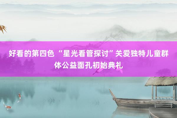 好看的第四色 “星光看管探讨”关爱独特儿童群体公益面孔初始典礼