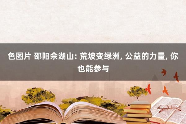 色图片 邵阳佘湖山: 荒坡变绿洲， 公益的力量， 你也能参与
