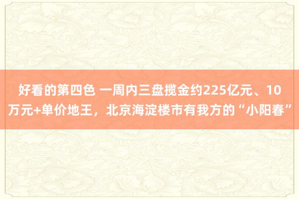 好看的第四色 一周内三盘揽金约225亿元、10万元+单价地王，北京海淀楼市有我方的“小阳春”